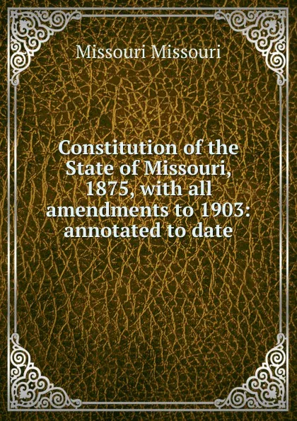 Обложка книги Constitution of the State of Missouri, 1875, with all amendments to 1903: annotated to date, Missouri Missouri