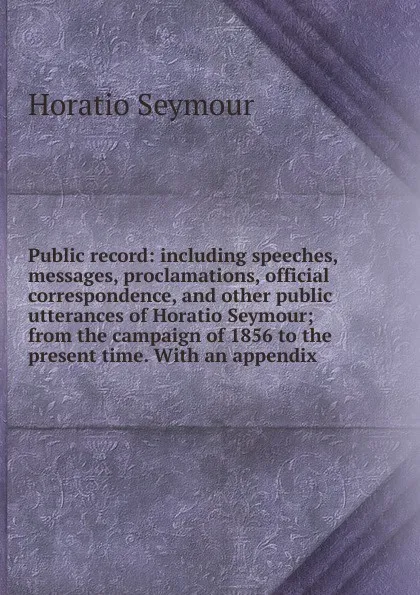 Обложка книги Public record: including speeches, messages, proclamations, official correspondence, and other public utterances of Horatio Seymour; from the campaign of 1856 to the present time. With an appendix, Horatio Seymour