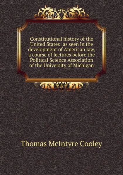 Обложка книги Constitutional history of the United States: as seen in the development of American law, a course of lectures before the Political Science Association of the University of Michigan, Cooley Thomas McIntyre