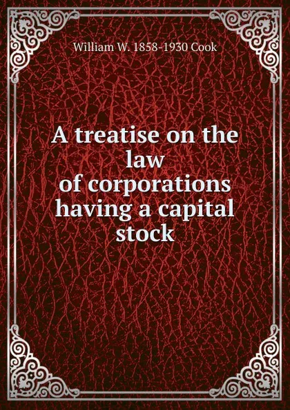 Обложка книги A treatise on the law of corporations having a capital stock, William W. 1858-1930 Cook