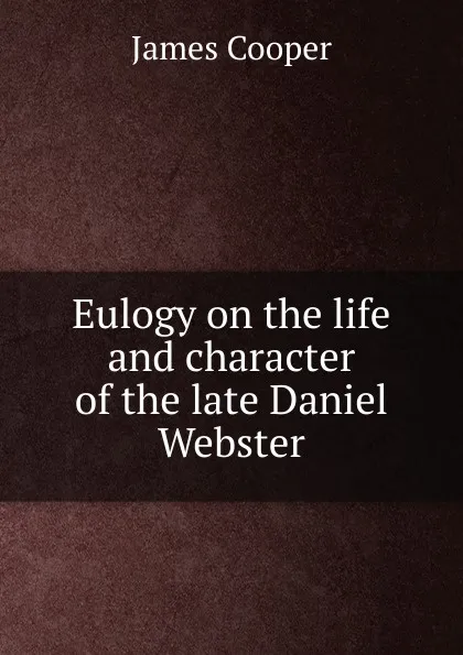 Обложка книги Eulogy on the life and character of the late Daniel Webster, James Cooper