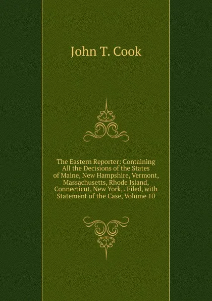 Обложка книги The Eastern Reporter: Containing All the Decisions of the States of Maine, New Hampshire, Vermont, Massachusetts, Rhode Island, Connecticut, New York, . Filed, with Statement of the Case, Volume 10, John T. Cook