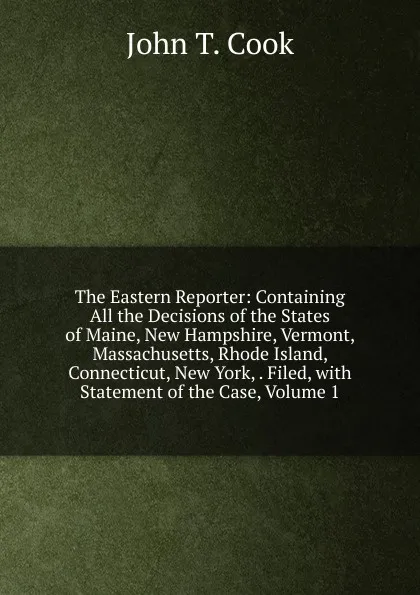 Обложка книги The Eastern Reporter: Containing All the Decisions of the States of Maine, New Hampshire, Vermont, Massachusetts, Rhode Island, Connecticut, New York, . Filed, with Statement of the Case, Volume 1, John T. Cook