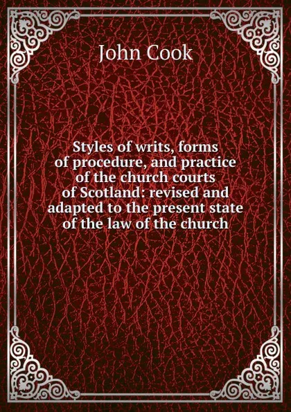 Обложка книги Styles of writs, forms of procedure, and practice of the church courts of Scotland: revised and adapted to the present state of the law of the church, John Cook