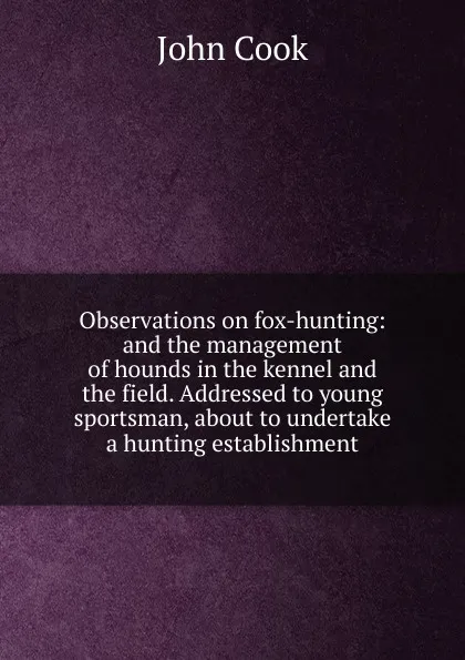 Обложка книги Observations on fox-hunting: and the management of hounds in the kennel and the field. Addressed to young sportsman, about to undertake a hunting establishment, John Cook