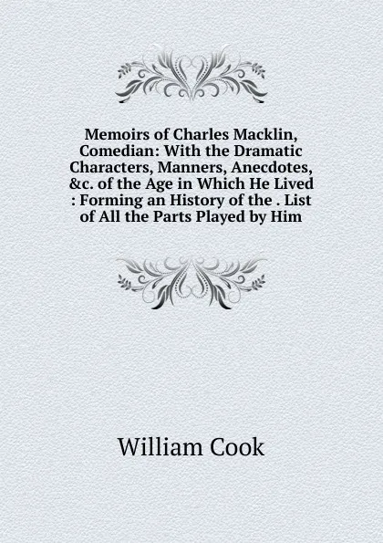 Обложка книги Memoirs of Charles Macklin, Comedian: With the Dramatic Characters, Manners, Anecdotes, .c. of the Age in Which He Lived : Forming an History of the . List of All the Parts Played by Him, William Cook