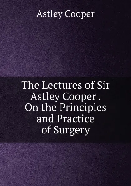 Обложка книги The Lectures of Sir Astley Cooper . On the Principles and Practice of Surgery, Astley Cooper