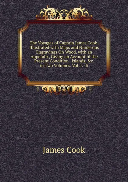 Обложка книги The Voyages of Captain James Cook: Illustrated with Maps and Numerous Engravings On Wood. with an Appendix, Giving an Account of the Present Condition . Islands, .c. in Two Volumes. Vol. I. -Ii, J. Cook