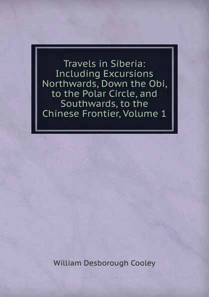 Обложка книги Travels in Siberia: Including Excursions Northwards, Down the Obi, to the Polar Circle, and Southwards, to the Chinese Frontier, Volume 1, William Desborough Cooley