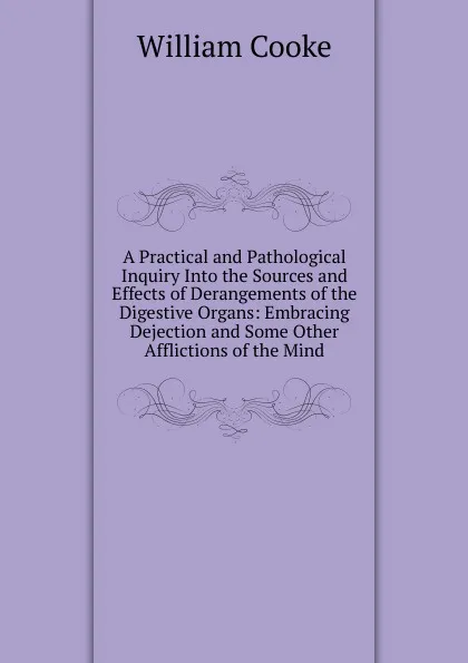 Обложка книги A Practical and Pathological Inquiry Into the Sources and Effects of Derangements of the Digestive Organs: Embracing Dejection and Some Other Afflictions of the Mind, William Cooke