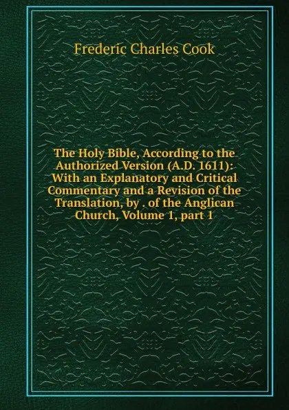 Обложка книги The Holy Bible, According to the Authorized Version (A.D. 1611): With an Explanatory and Critical Commentary and a Revision of the Translation, by . of the Anglican Church, Volume 1,.part 1, Frederic Charles Cook