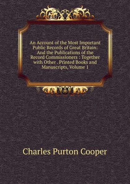 Обложка книги An Account of the Most Important Public Records of Great Britain: And the Publications of the Record Commissioners : Together with Other . Printed Books and Manuscripts, Volume 1, Charles Purton Cooper