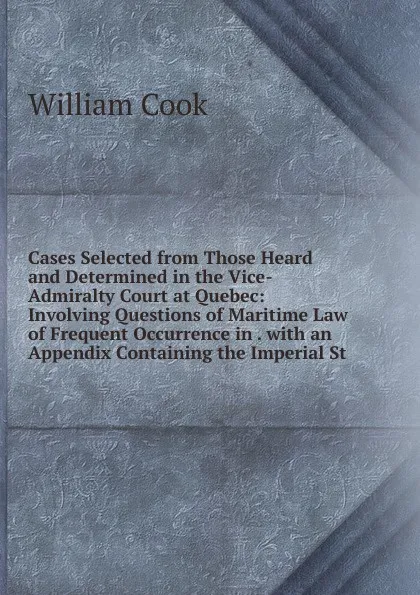 Обложка книги Cases Selected from Those Heard and Determined in the Vice-Admiralty Court at Quebec: Involving Questions of Maritime Law of Frequent Occurrence in . with an Appendix Containing the Imperial St, William Cook