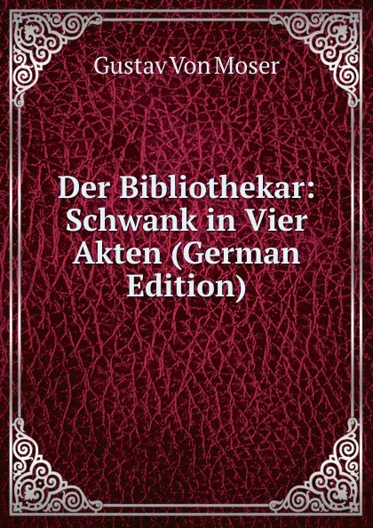 Обложка книги Der Bibliothekar: Schwank in Vier Akten (German Edition), Gustav von Moser