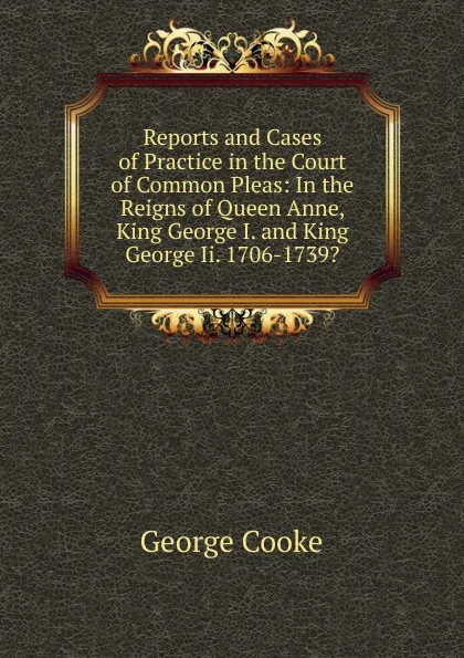 Обложка книги Reports and Cases of Practice in the Court of Common Pleas: In the Reigns of Queen Anne, King George I. and King George Ii. 1706-1739., George Cooke