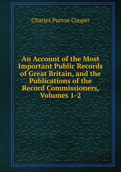 Обложка книги An Account of the Most Important Public Records of Great Britain, and the Publications of the Record Commissioners, Volumes 1-2, Charles Purton Cooper