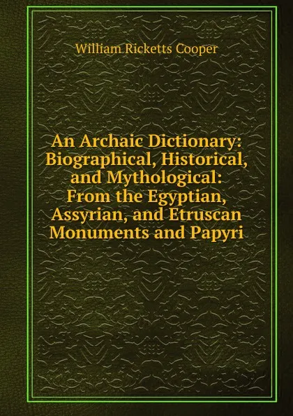 Обложка книги An Archaic Dictionary: Biographical, Historical, and Mythological: From the Egyptian, Assyrian, and Etruscan Monuments and Papyri, William Ricketts Cooper