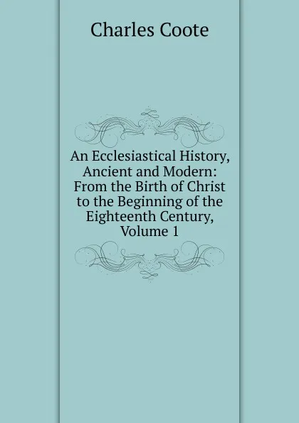 Обложка книги An Ecclesiastical History, Ancient and Modern: From the Birth of Christ to the Beginning of the Eighteenth Century, Volume 1, Charles Coote