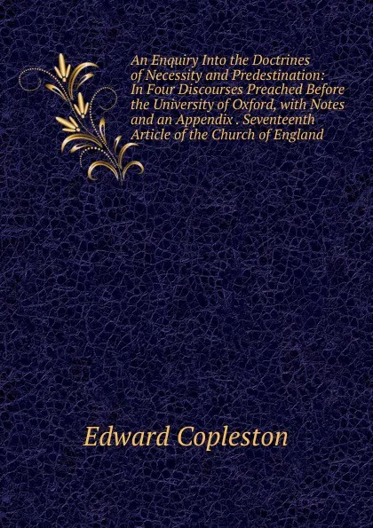 Обложка книги An Enquiry Into the Doctrines of Necessity and Predestination: In Four Discourses Preached Before the University of Oxford, with Notes and an Appendix . Seventeenth Article of the Church of England, Edward Copleston