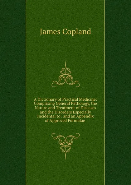 Обложка книги A Dictionary of Practical Medicine: Comprising General Pathology, the Nature and Treatment of Diseases and the Disorders Especially Incidental to . and an Appendix of Approved Formulae ., James Copland