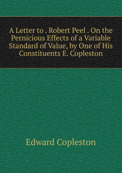 Обложка книги A Letter to . Robert Peel . On the Pernicious Effects of a Variable Standard of Value, by One of His Constituents E. Copleston., Edward Copleston