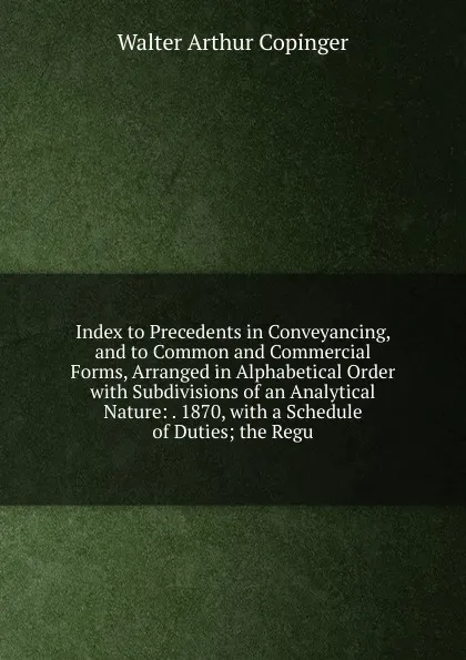 Обложка книги Index to Precedents in Conveyancing, and to Common and Commercial Forms, Arranged in Alphabetical Order with Subdivisions of an Analytical Nature: . 1870, with a Schedule of Duties; the Regu, Walter Arthur Copinger