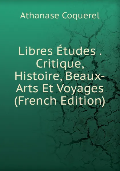 Обложка книги Libres Etudes . Critique, Histoire, Beaux-Arts Et Voyages (French Edition), Athanase Coquerel