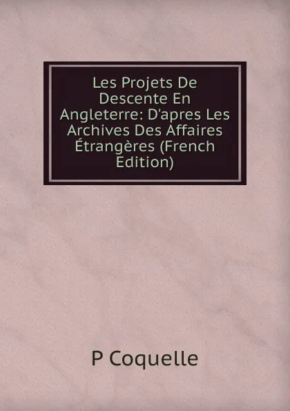 Обложка книги Les Projets De Descente En Angleterre: D.apres Les Archives Des Affaires Etrangeres (French Edition), P Coquelle