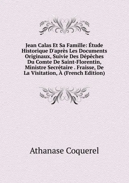 Обложка книги Jean Calas Et Sa Famille: Etude Historique D.apres Les Documents Originaux, Suivie Des Depeches Du Comte De Saint-Florentin, Ministre Secretaire . Fraisse, De La Visitation, A (French Edition), Athanase Coquerel