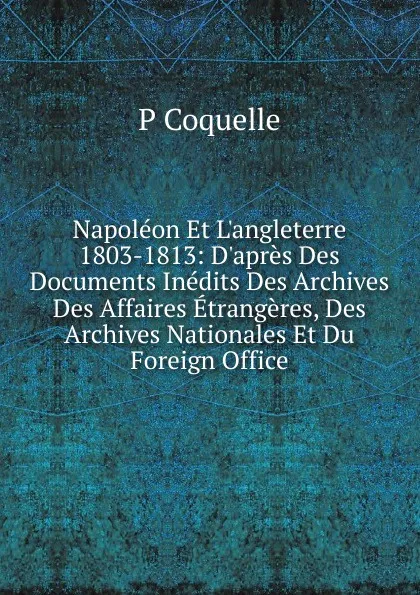 Обложка книги Napoleon Et L.angleterre 1803-1813: D.apres Des Documents Inedits Des Archives Des Affaires Etrangeres, Des Archives Nationales Et Du Foreign Office, P Coquelle