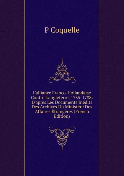 Обложка книги L.alliance Franco-Hollandaise Contre L.angleterre, 1735-1788: D.apres Les Documents Inedits Des Archives Du Ministere Des Affaires Etrangeres (French Edition), P Coquelle