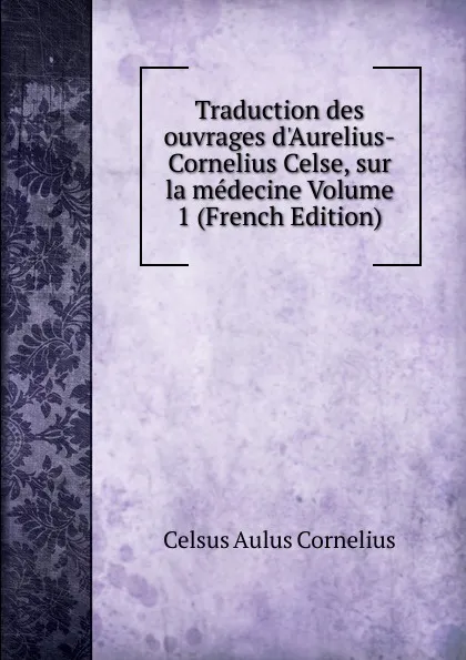 Обложка книги Traduction des ouvrages d.Aurelius-Cornelius Celse, sur la medecine Volume 1 (French Edition), Celsus Aulus Cornelius