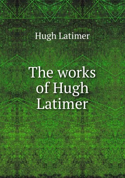 Обложка книги The works of Hugh Latimer, Hugh Latimer