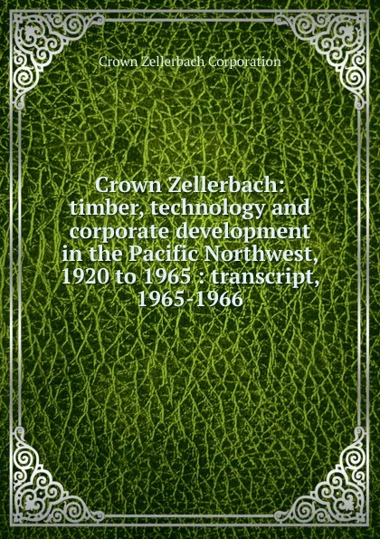 Обложка книги Crown Zellerbach: timber, technology and corporate development in the Pacific Northwest, 1920 to 1965 : transcript, 1965-1966, Crown Zellerbach Corporation