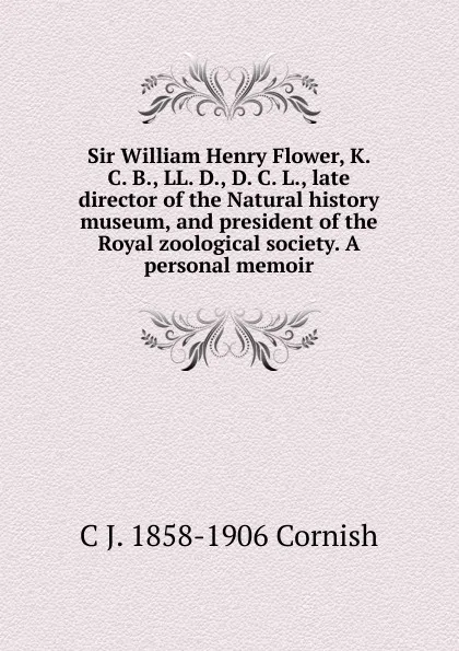 Обложка книги Sir William Henry Flower, K. C. B., LL. D., D. C. L., late director of the Natural history museum, and president of the Royal zoological society. A personal memoir, C J. 1858-1906 Cornish