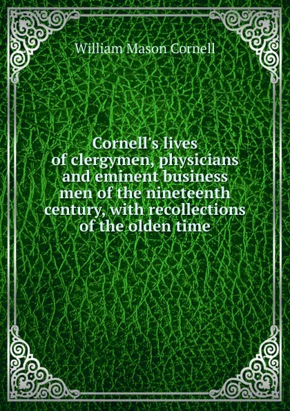 Обложка книги Cornell.s lives of clergymen, physicians and eminent business men of the nineteenth century, with recollections of the olden time, William Mason Cornell