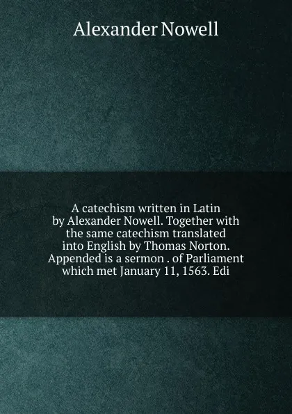 Обложка книги A catechism written in Latin by Alexander Nowell. Together with the same catechism translated into English by Thomas Norton. Appended is a sermon . of Parliament which met January 11, 1563. Edi, Alexander Nowell