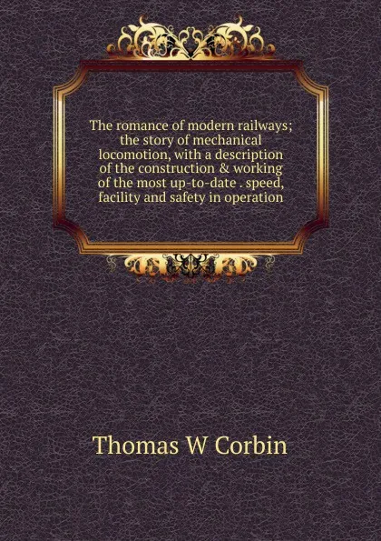 Обложка книги The romance of modern railways; the story of mechanical locomotion, with a description of the construction . working of the most up-to-date . speed, facility and safety in operation, Thomas W Corbin