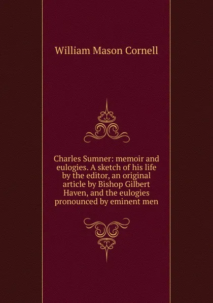 Обложка книги Charles Sumner: memoir and eulogies. A sketch of his life by the editor, an original article by Bishop Gilbert Haven, and the eulogies pronounced by eminent men, William Mason Cornell