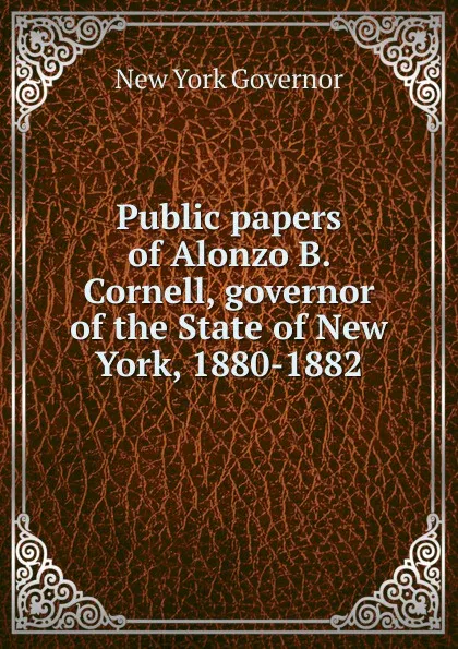 Обложка книги Public papers of Alonzo B. Cornell, governor of the State of New York, 1880-1882, New York Governor