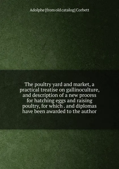 Обложка книги The poultry yard and market, a practical treatise on gallinoculture, and description of a new process for hatching eggs and raising poultry, for which . and diplomas have been awarded to the author, Adolphe [from old catalog] Corbett