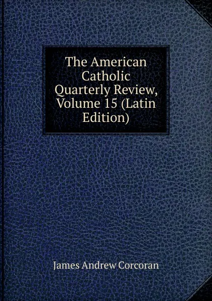 Обложка книги The American Catholic Quarterly Review, Volume 15 (Latin Edition), James Andrew Corcoran