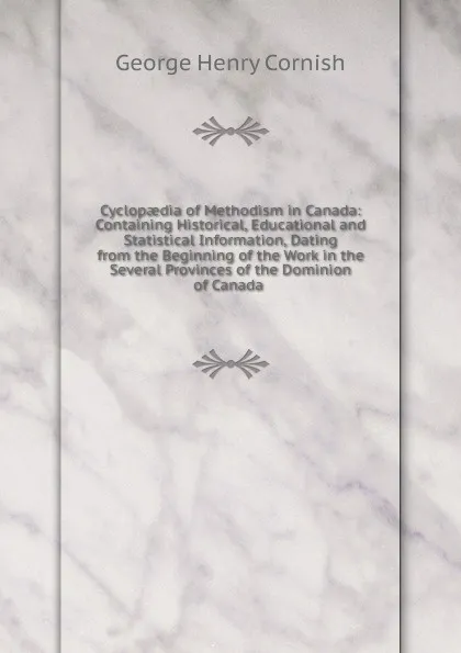 Обложка книги Cyclopaedia of Methodism in Canada: Containing Historical, Educational and Statistical Information, Dating from the Beginning of the Work in the Several Provinces of the Dominion of Canada ., George Henry Cornish