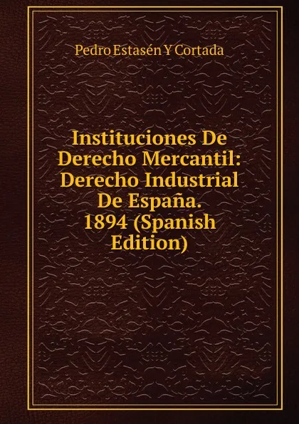 Обложка книги Instituciones De Derecho Mercantil: Derecho Industrial De Espana. 1894 (Spanish Edition), Pedro Estasén y Cortada