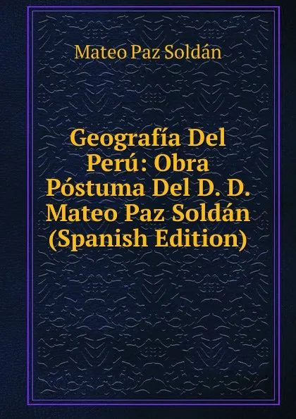 Обложка книги Geografia Del Peru: Obra Postuma Del D. D. Mateo Paz Soldan (Spanish Edition), Mateo Paz Soldán