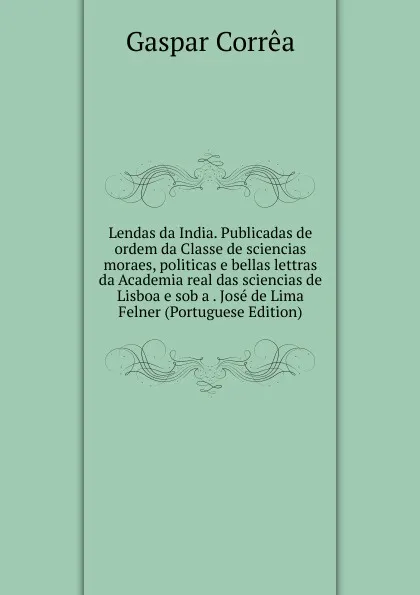 Обложка книги Lendas da India. Publicadas de ordem da Classe de sciencias moraes, politicas e bellas lettras da Academia real das sciencias de Lisboa e sob a . Jose de Lima Felner (Portuguese Edition), Gaspar Corrêa