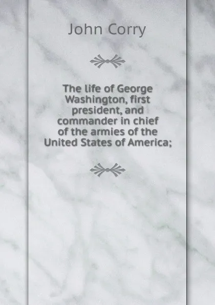 Обложка книги The life of George Washington, first president, and commander in chief of the armies of the United States of America;, John Corry