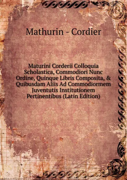 Обложка книги Maturini Corderii Colloquia Scholastica, Commodiori Nunc Ordine, Quinque Libris Composita, . Quibusdam Aliis Ad Commodiormem Juventutis Institutionem Pertinentibus (Latin Edition), Mathurin - Cordier