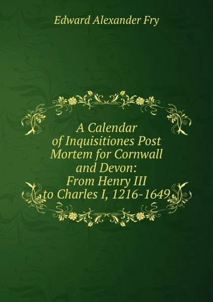 Обложка книги A Calendar of Inquisitiones Post Mortem for Cornwall and Devon: From Henry III to Charles I, 1216-1649, Edward Alexander Fry