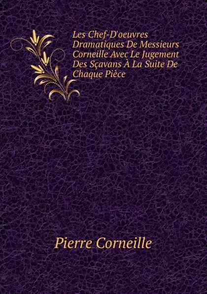 Обложка книги Les Chef-D.oeuvres Dramatiques De Messieurs Corneille Avec Le Jugement Des Scavans A La Suite De Chaque Piece, Pierre Corneille